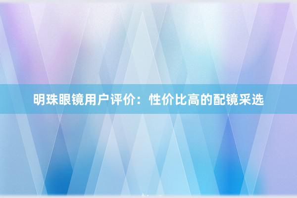 明珠眼镜用户评价：性价比高的配镜采选